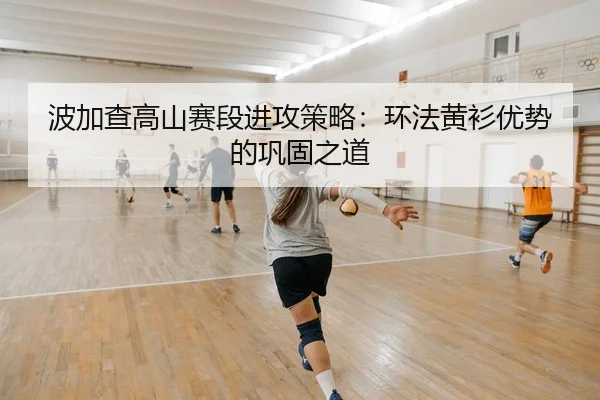 波加查高山赛段进攻策略：环法黄衫优势的巩固之道