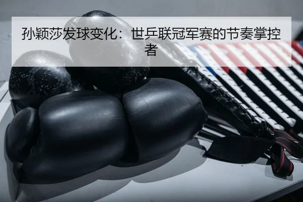 孙颖莎发球变化：世乒联冠军赛的节奏掌控者